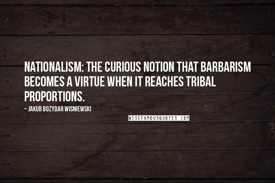 Jakub Bozydar Wisniewski quotes: Nationalism: the curious notion that barbarism becomes a virtue when it reaches tribal proportions.