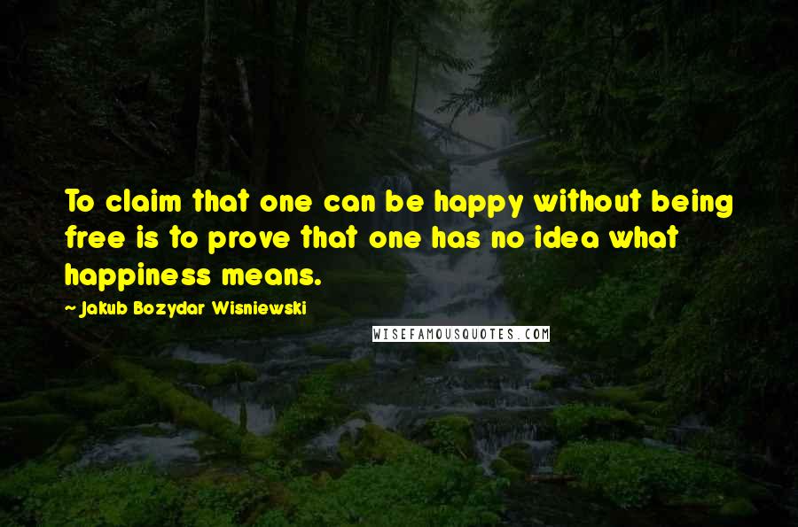 Jakub Bozydar Wisniewski quotes: To claim that one can be happy without being free is to prove that one has no idea what happiness means.