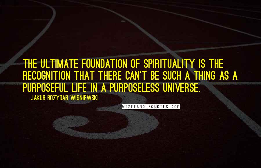 Jakub Bozydar Wisniewski quotes: The ultimate foundation of spirituality is the recognition that there can't be such a thing as a purposeful life in a purposeless universe.