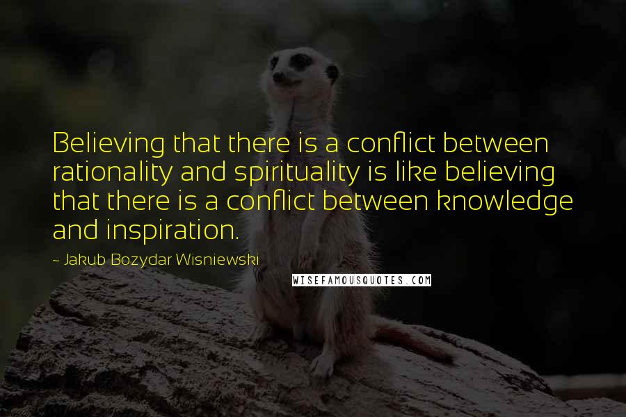Jakub Bozydar Wisniewski quotes: Believing that there is a conflict between rationality and spirituality is like believing that there is a conflict between knowledge and inspiration.