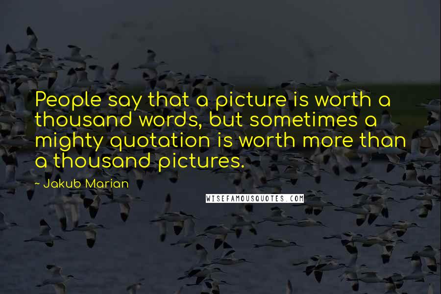 Jakub Marian quotes: People say that a picture is worth a thousand words, but sometimes a mighty quotation is worth more than a thousand pictures. Jakub Marian quotes: People say that a picture is worth a thousand words, but sometimes a mighty quotation is worth more than a thousand pictures.