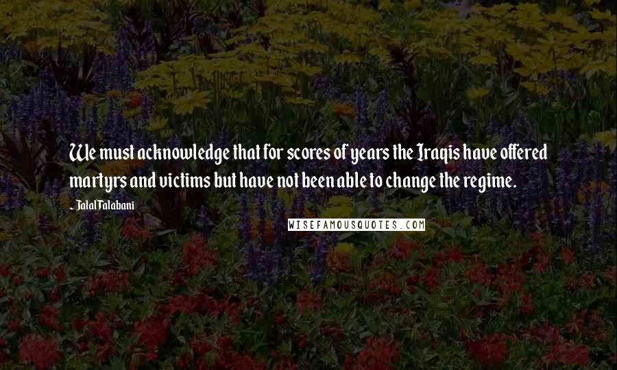 Jalal Talabani quotes: We must acknowledge that for scores of years the Iraqis have offered martyrs and victims but have not been able to change the regime. Jalal Talabani quotes: We must acknowledge that for scores of years the Iraqis have offered martyrs and victims but have not been able to change the regime.