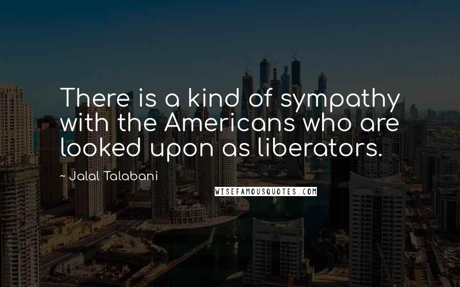 Jalal Talabani quotes: There is a kind of sympathy with the Americans who are looked upon as liberators.