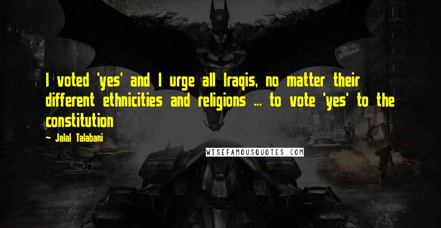 Jalal Talabani quotes: I voted 'yes' and I urge all Iraqis, no matter their different ethnicities and religions ... to vote 'yes' to the constitution Jalal Talabani quotes: I voted 'yes' and I urge all Iraqis, no matter their different ethnicities and religions ... to vote 'yes' to the constitution