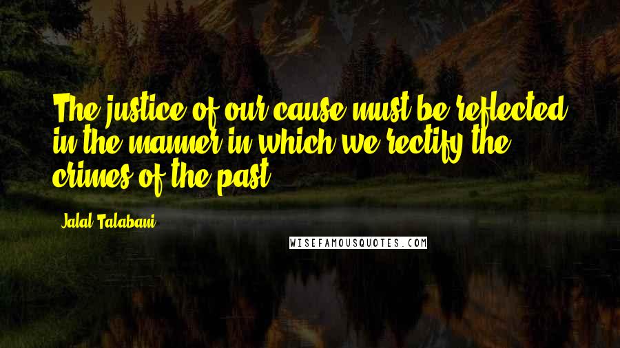 Jalal Talabani quotes: The justice of our cause must be reflected in the manner in which we rectify the crimes of the past. Jalal Talabani quotes: The justice of our cause must be reflected in the manner in which we rectify the crimes of the past.