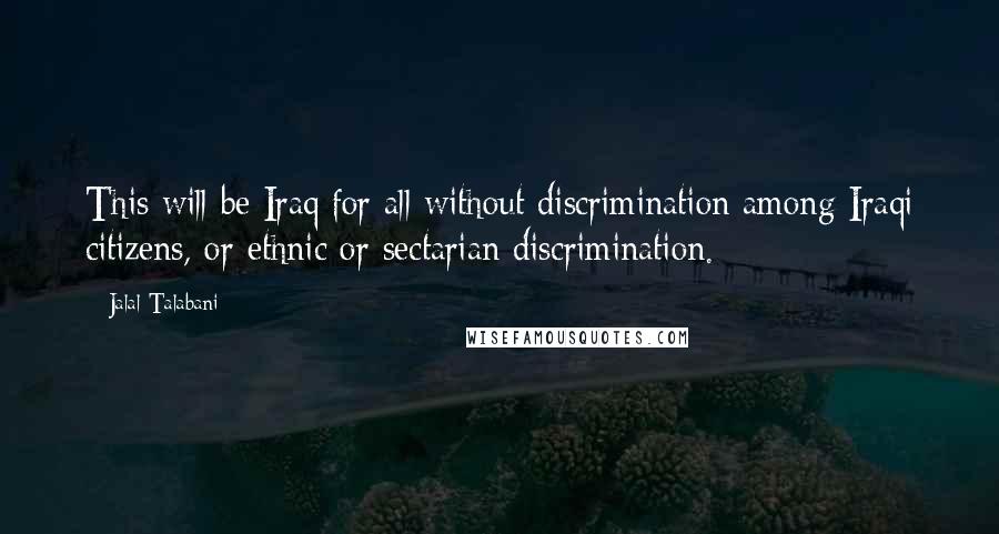Jalal Talabani quotes: This will be Iraq for all without discrimination among Iraqi citizens, or ethnic or sectarian discrimination. Jalal Talabani quotes: This will be Iraq for all without discrimination among Iraqi citizens, or ethnic or sectarian discrimination.