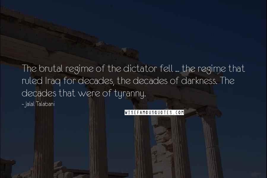 Jalal Talabani quotes: The brutal regime of the dictator fell ... the regime that ruled Iraq for decades, the decades of darkness. The decades that were of tyranny. Jalal Talabani quotes: The brutal regime of the dictator fell ... the regime that ruled Iraq for decades, the decades of darkness. The decades that were of tyranny.