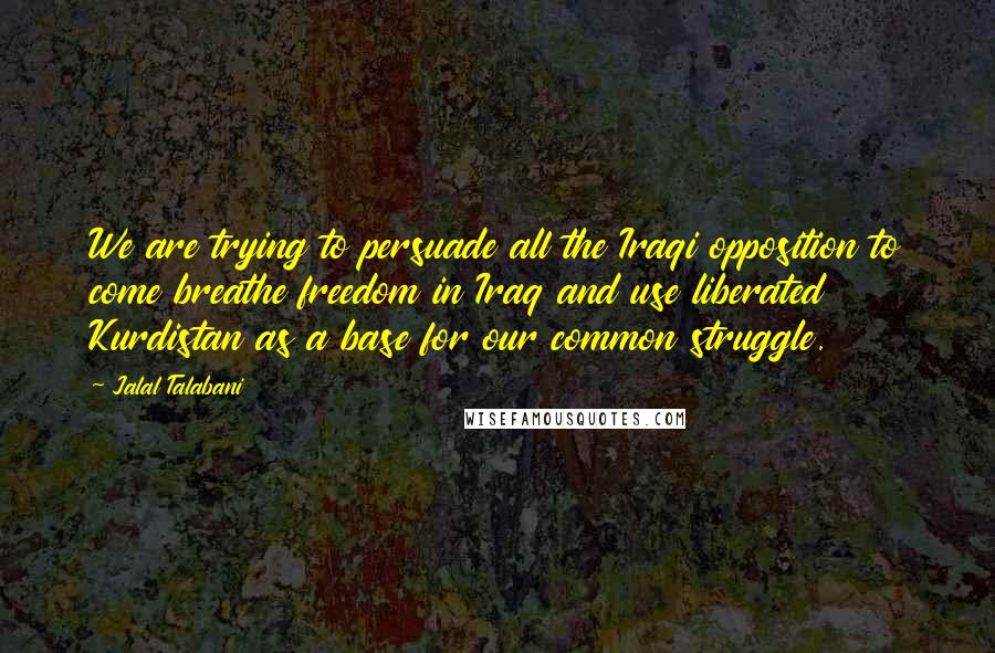 Jalal Talabani quotes: We are trying to persuade all the Iraqi opposition to come breathe freedom in Iraq and use liberated Kurdistan as a base for our common struggle. Jalal Talabani quotes: We are trying to persuade all the Iraqi opposition to come breathe freedom in Iraq and use liberated Kurdistan as a base for our common struggle.