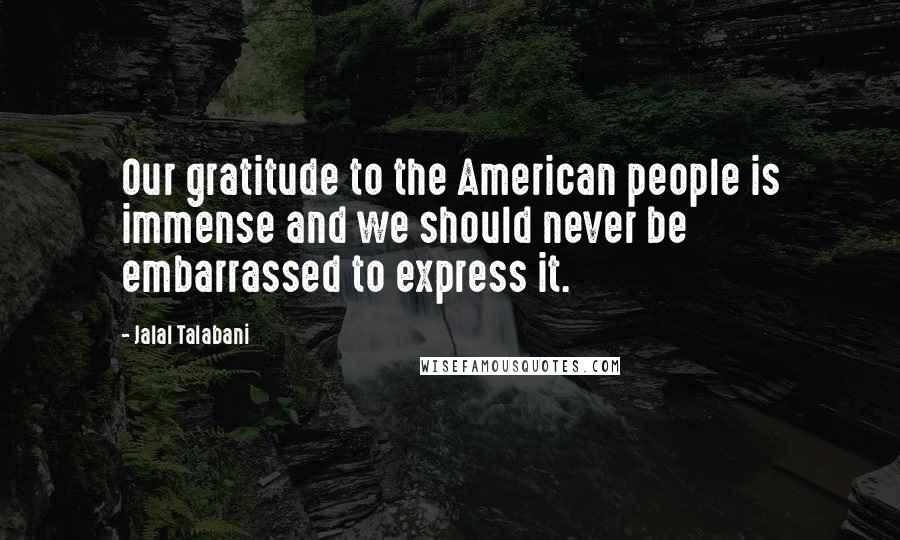 Jalal Talabani quotes: Our gratitude to the American people is immense and we should never be embarrassed to express it.
