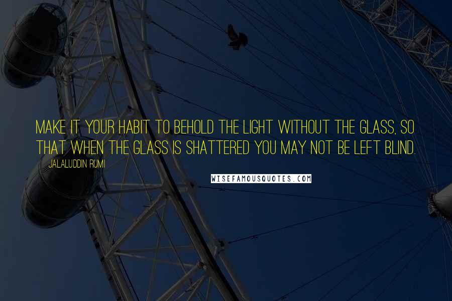 Jalaluddin Rumi quotes: Make it your habit to behold the Light without the glass, so that when the glass is shattered you may not be left blind.