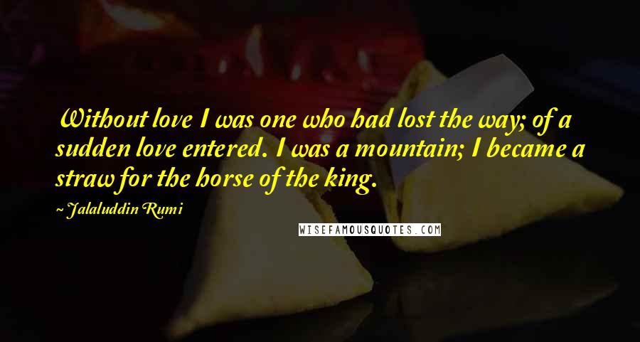 Jalaluddin Rumi quotes: Without love I was one who had lost the way; of a sudden love entered. I was a mountain; I became a straw for the horse of the king.