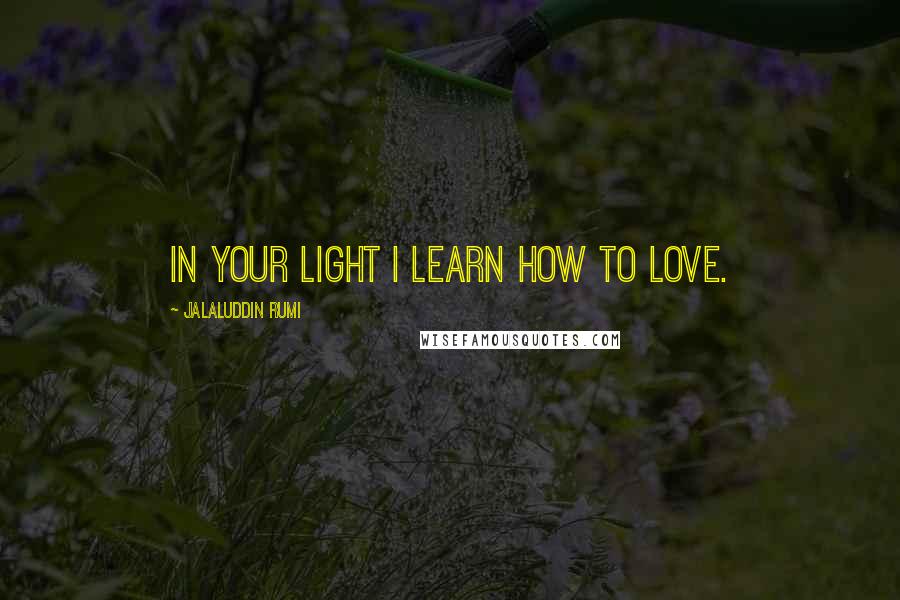 Jalaluddin Rumi quotes: In your light I learn how to love.