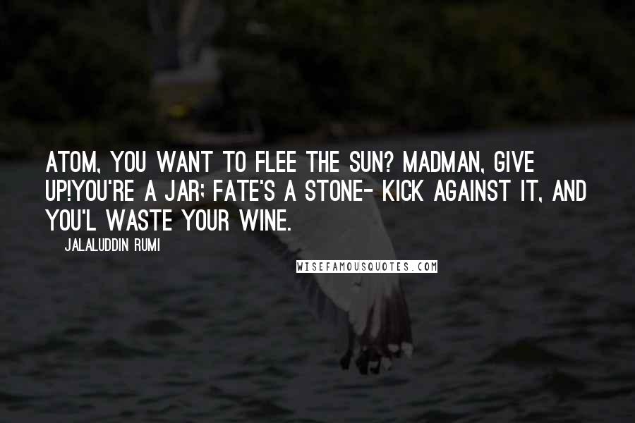 Jalaluddin Rumi quotes: Atom, you want to flee the sun? Madman, give up!You're a jar; fate's a stone- kick against it, and you'l waste your wine.