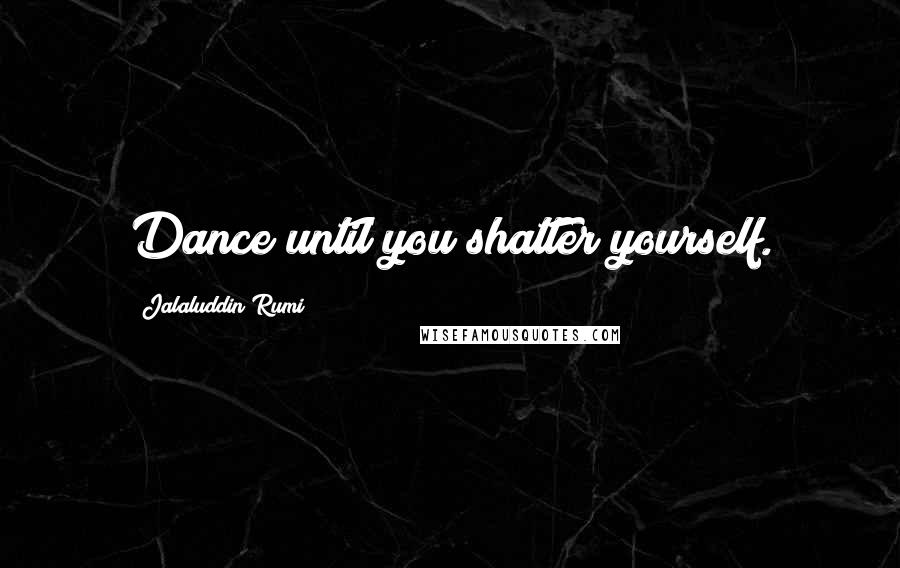 Jalaluddin Rumi quotes: Dance until you shatter yourself.