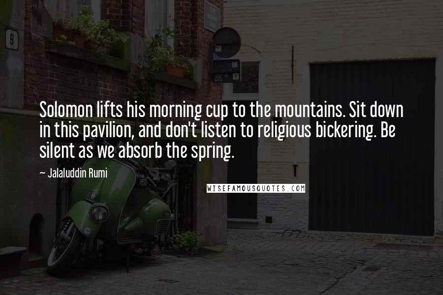 Jalaluddin Rumi quotes: Solomon lifts his morning cup to the mountains. Sit down in this pavilion, and don't listen to religious bickering. Be silent as we absorb the spring.