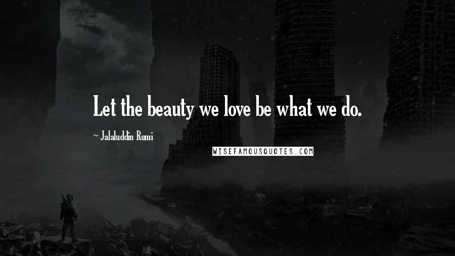 Jalaluddin Rumi quotes: Let the beauty we love be what we do.