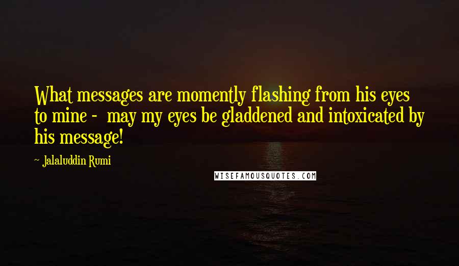 Jalaluddin Rumi quotes: What messages are momently flashing from his eyes to mine - may my eyes be gladdened and intoxicated by his message!