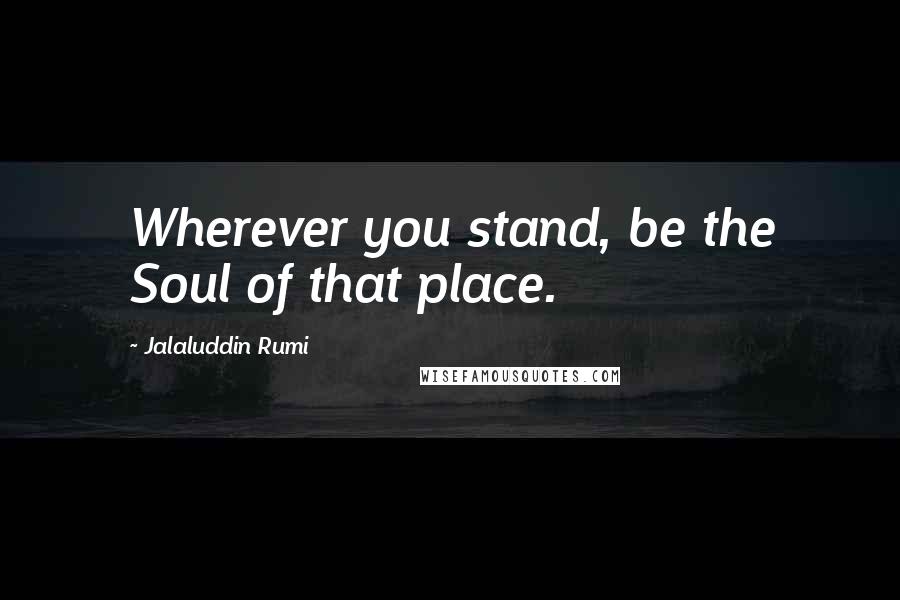 Jalaluddin Rumi quotes: Wherever you stand, be the Soul of that place.