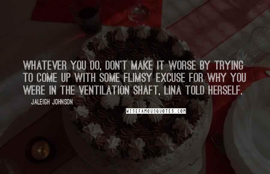 Jaleigh Johnson quotes: Whatever you do, don't make it worse by trying to come up with some flimsy excuse for why you were in the ventilation shaft, Lina told herself. Jaleigh Johnson quotes: Whatever you do, don't make it worse by trying to come up with some flimsy excuse for why you were in the ventilation shaft, Lina told herself.