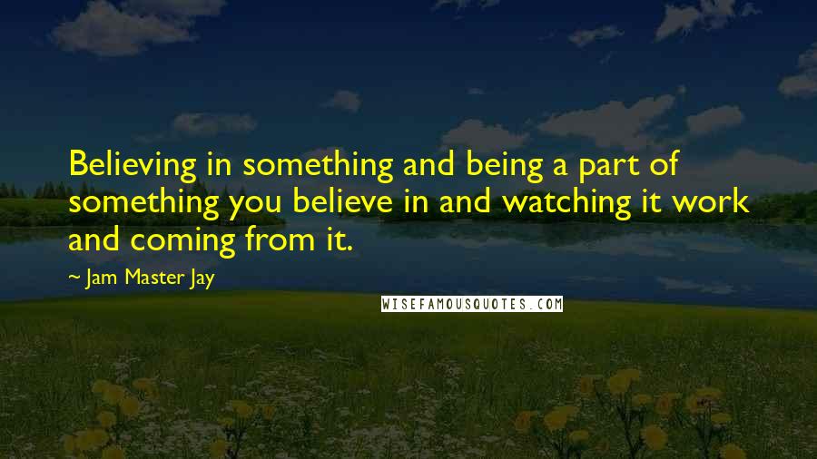 Jam Master Jay quotes: Believing in something and being a part of something you believe in and watching it work and coming from it.