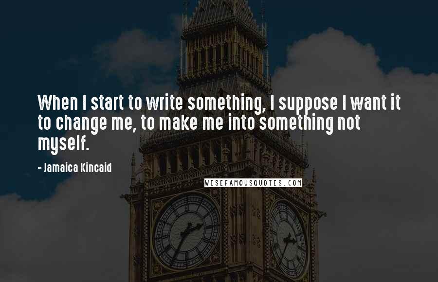 Jamaica Kincaid quotes: When I start to write something, I suppose I want it to change me, to make me into something not myself. Jamaica Kincaid quotes: When I start to write something, I suppose I want it to change me, to make me into something not myself.
