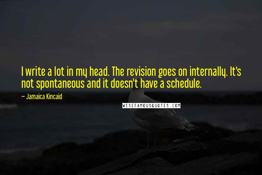 Jamaica Kincaid quotes: I write a lot in my head. The revision goes on internally. It's not spontaneous and it doesn't have a schedule. Jamaica Kincaid quotes: I write a lot in my head. The revision goes on internally. It's not spontaneous and it doesn't have a schedule.
