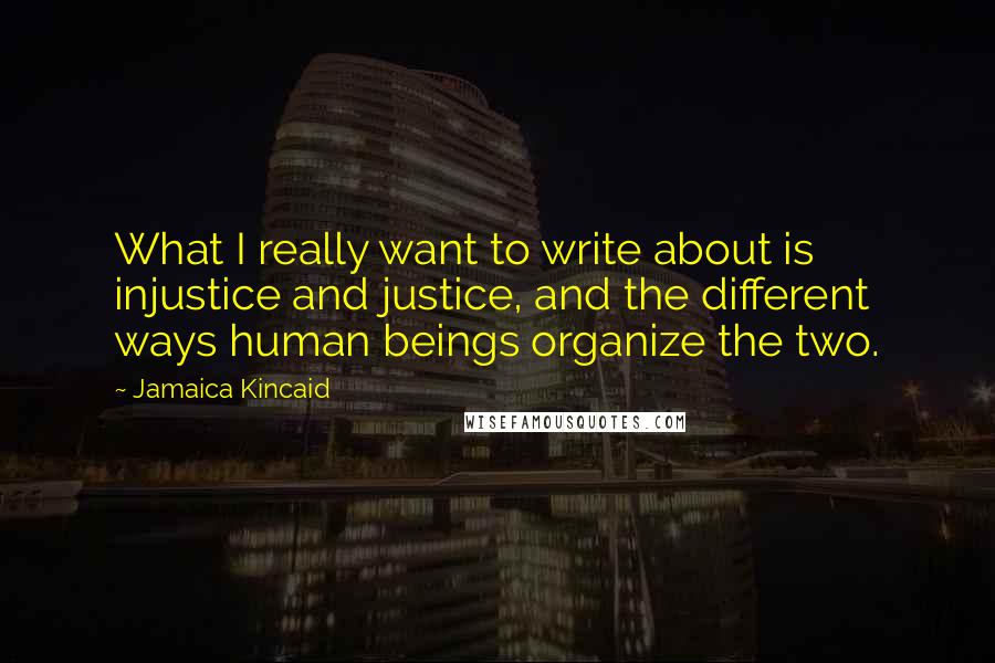 Jamaica Kincaid quotes: What I really want to write about is injustice and justice, and the different ways human beings organize the two. Jamaica Kincaid quotes: What I really want to write about is injustice and justice, and the different ways human beings organize the two.