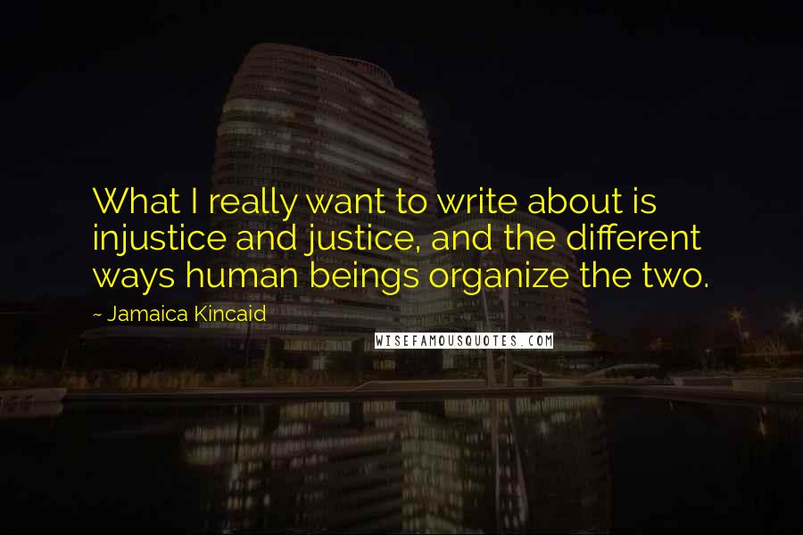 Jamaica Kincaid quotes: What I really want to write about is injustice and justice, and the different ways human beings organize the two.