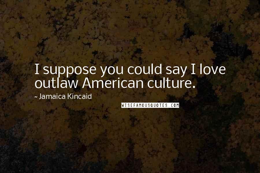 Jamaica Kincaid quotes: I suppose you could say I love outlaw American culture.