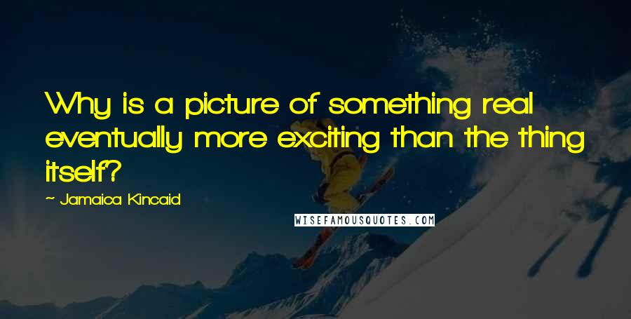 Jamaica Kincaid quotes: Why is a picture of something real eventually more exciting than the thing itself?