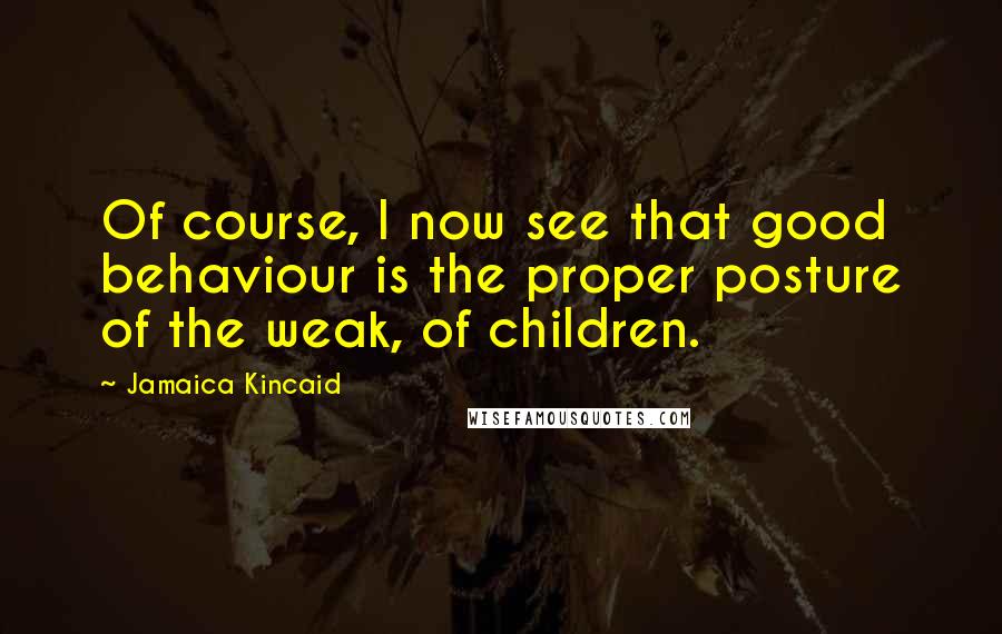 Jamaica Kincaid quotes: Of course, I now see that good behaviour is the proper posture of the weak, of children.