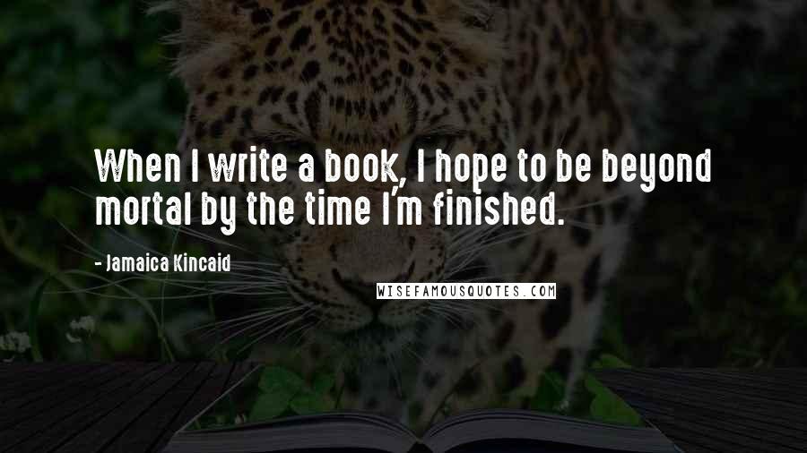 Jamaica Kincaid quotes: When I write a book, I hope to be beyond mortal by the time I'm finished.