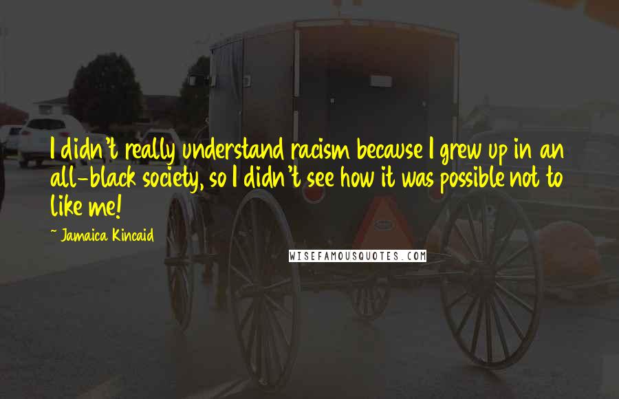 Jamaica Kincaid quotes: I didn't really understand racism because I grew up in an all-black society, so I didn't see how it was possible not to like me! Jamaica Kincaid quotes: I didn't really understand racism because I grew up in an all-black society, so I didn't see how it was possible not to like me!