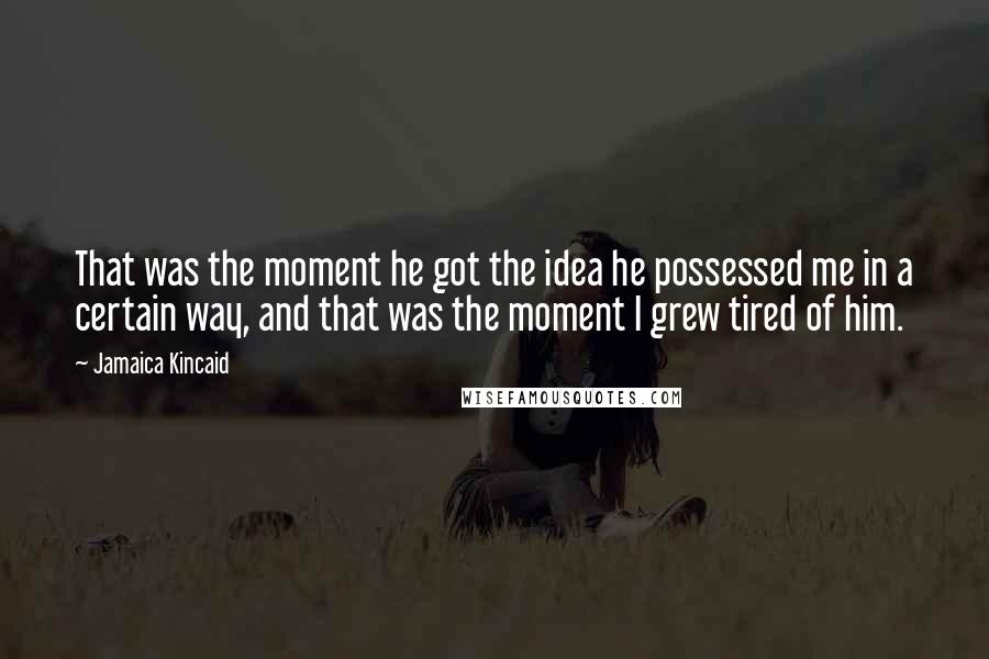 Jamaica Kincaid quotes: That was the moment he got the idea he possessed me in a certain way, and that was the moment I grew tired of him.