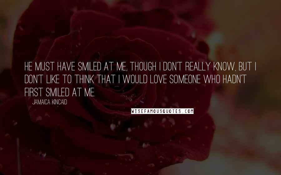 Jamaica Kincaid quotes: He must have smiled at me, though I don't really know, but I don't like to think that I would love someone who hadn't first smiled at me.