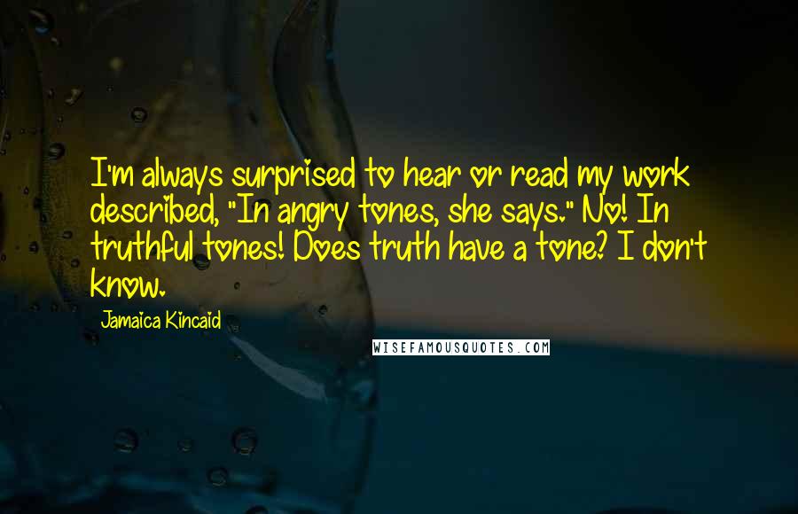 Jamaica Kincaid quotes: I'm always surprised to hear or read my work described, "In angry tones, she says." No! In truthful tones! Does truth have a tone? I don't know. Jamaica Kincaid quotes: I'm always surprised to hear or read my work described, "In angry tones, she says." No! In truthful tones! Does truth have a tone? I don't know.