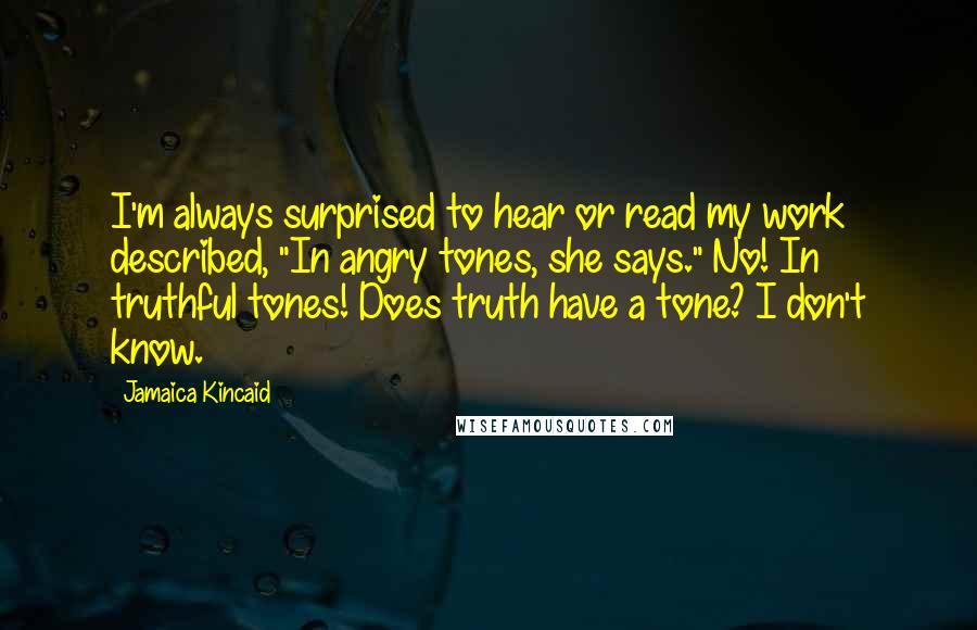 Jamaica Kincaid quotes: I'm always surprised to hear or read my work described, "In angry tones, she says." No! In truthful tones! Does truth have a tone? I don't know.