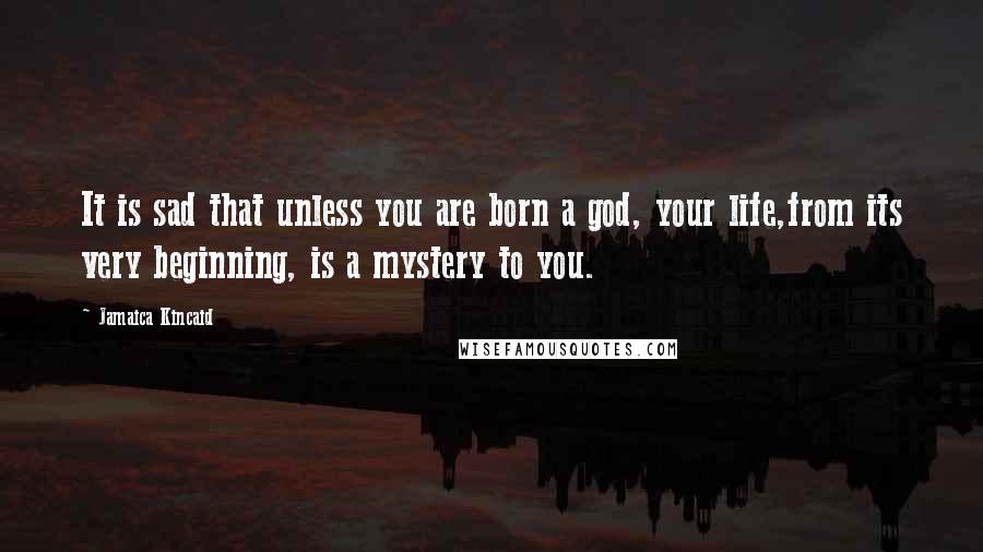 Jamaica Kincaid quotes: It is sad that unless you are born a god, your life,from its very beginning, is a mystery to you.