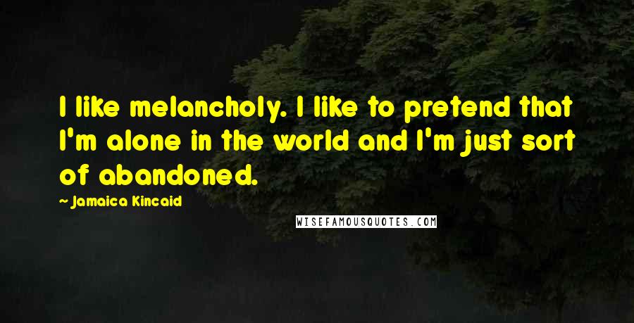 Jamaica Kincaid quotes: I like melancholy. I like to pretend that I'm alone in the world and I'm just sort of abandoned.