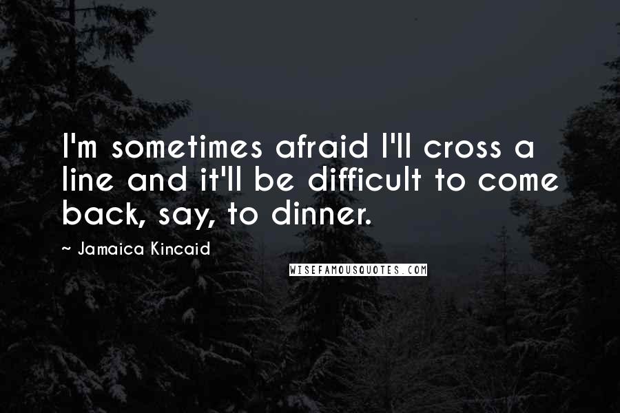 Jamaica Kincaid quotes: I'm sometimes afraid I'll cross a line and it'll be difficult to come back, say, to dinner.