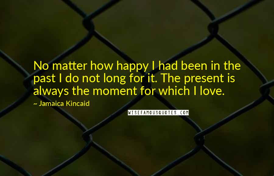 Jamaica Kincaid quotes: No matter how happy I had been in the past I do not long for it. The present is always the moment for which I love.