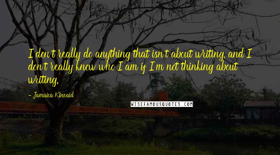 Jamaica Kincaid quotes: I don't really do anything that isn't about writing, and I don't really know who I am if I'm not thinking about writing.