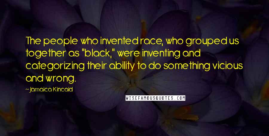 Jamaica Kincaid quotes: The people who invented race, who grouped us together as "black," were inventing and categorizing their ability to do something vicious and wrong.