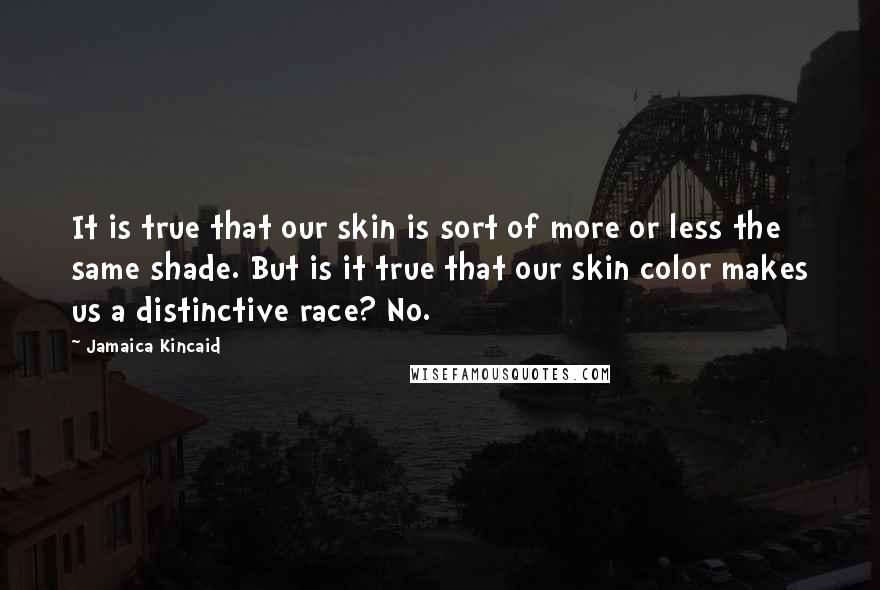 Jamaica Kincaid quotes: It is true that our skin is sort of more or less the same shade. But is it true that our skin color makes us a distinctive race? No.
