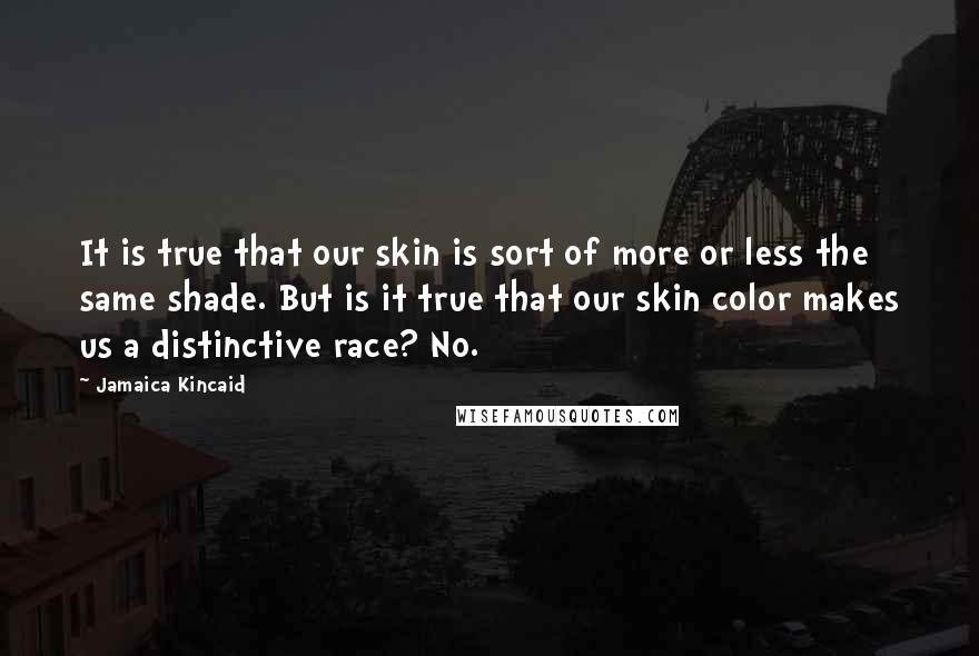 Jamaica Kincaid quotes: It is true that our skin is sort of more or less the same shade. But is it true that our skin color makes us a distinctive race? No. Jamaica Kincaid quotes: It is true that our skin is sort of more or less the same shade. But is it true that our skin color makes us a distinctive race? No.