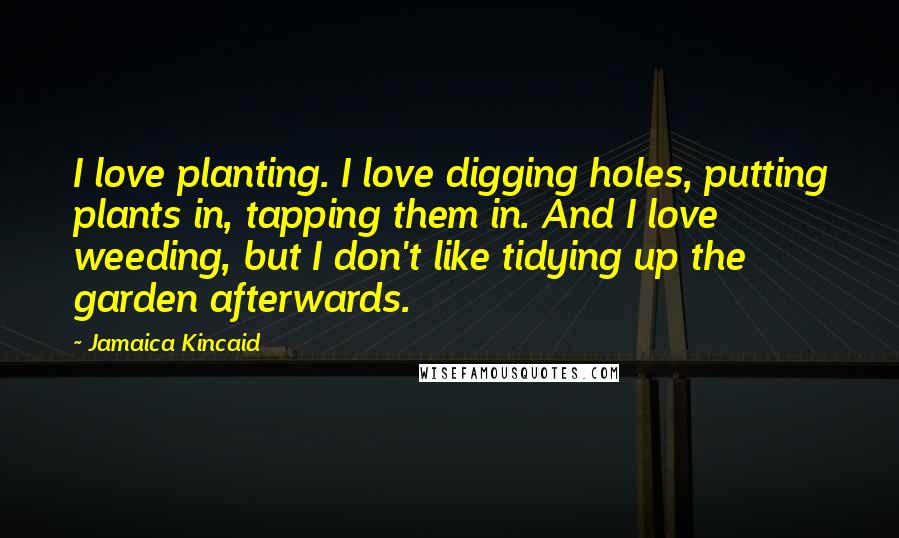 Jamaica Kincaid quotes: I love planting. I love digging holes, putting plants in, tapping them in. And I love weeding, but I don't like tidying up the garden afterwards. Jamaica Kincaid quotes: I love planting. I love digging holes, putting plants in, tapping them in. And I love weeding, but I don't like tidying up the garden afterwards.