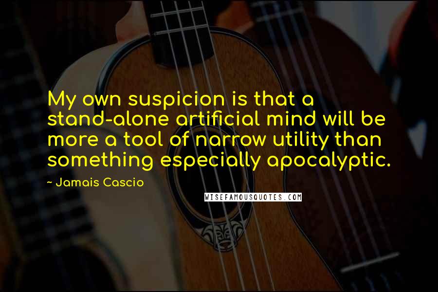 Jamais Cascio quotes: My own suspicion is that a stand-alone artificial mind will be more a tool of narrow utility than something especially apocalyptic.