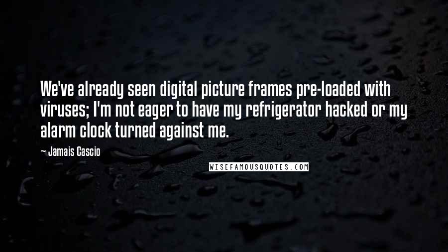 Jamais Cascio quotes: We've already seen digital picture frames pre-loaded with viruses; I'm not eager to have my refrigerator hacked or my alarm clock turned against me.