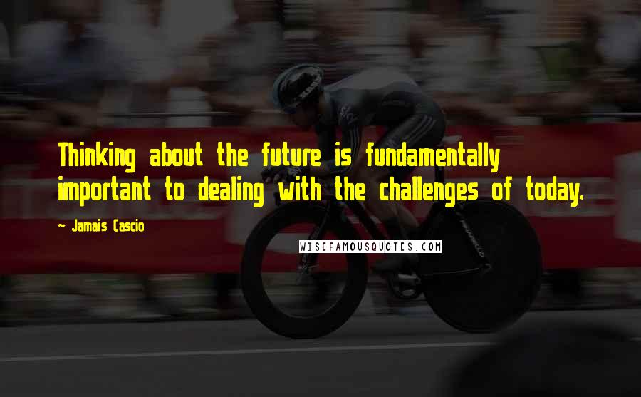 Jamais Cascio quotes: Thinking about the future is fundamentally important to dealing with the challenges of today.