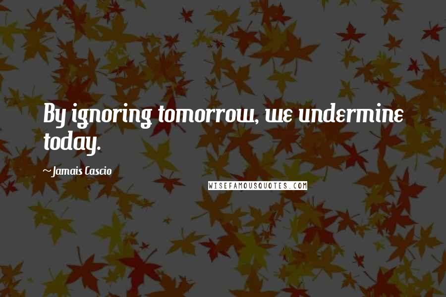 Jamais Cascio quotes: By ignoring tomorrow, we undermine today.